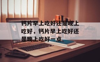 钙片早上吃好还是晚上吃好，钙片早上吃好还是晚上吃好一点