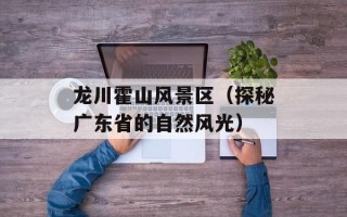 龙川霍山风景区（探秘广东省的自然风光）