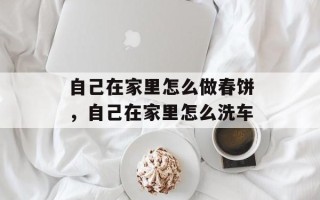 自己在家里怎么做春饼，自己在家里怎么洗车