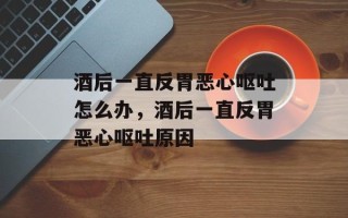 酒后一直反胃恶心呕吐怎么办，酒后一直反胃恶心呕吐原因