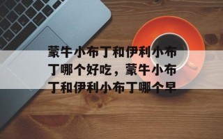 蒙牛小布丁和伊利小布丁哪个好吃，蒙牛小布丁和伊利小布丁哪个早
