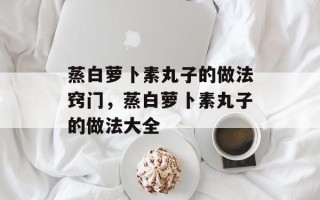 蒸白萝卜素丸子的做法窍门，蒸白萝卜素丸子的做法大全