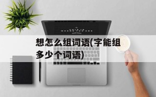 想怎么组词语(字能组多少个词语)