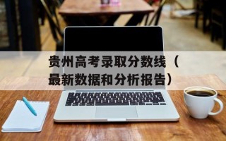 贵州高考录取分数线（最新数据和分析报告）