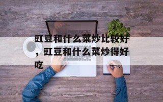 豇豆和什么菜炒比较好，豇豆和什么菜炒得好吃