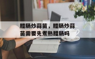腊肠炒蒜苗，腊肠炒蒜苗需要先煮熟腊肠吗