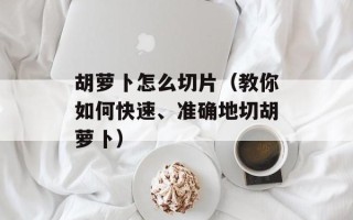 胡萝卜怎么切片（教你如何快速、准确地切胡萝卜）