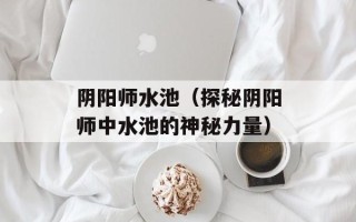 阴阳师水池（探秘阴阳师中水池的神秘力量）
