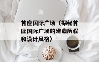首座国际广场（探秘首座国际广场的建造历程和设计风格）