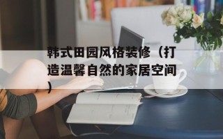 韩式田园风格装修（打造温馨自然的家居空间）