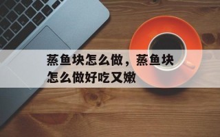 蒸鱼块怎么做，蒸鱼块怎么做好吃又嫩