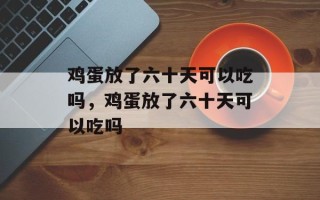鸡蛋放了六十天可以吃吗，鸡蛋放了六十天可以吃吗