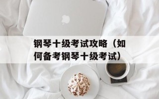 钢琴十级考试攻略（如何备考钢琴十级考试）