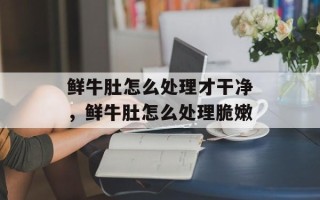鲜牛肚怎么处理才干净，鲜牛肚怎么处理脆嫩