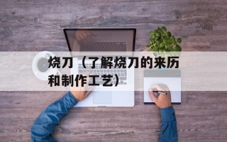 烧刀（了解烧刀的来历和制作工艺）