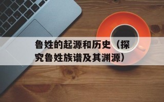 鲁姓的起源和历史（探究鲁姓族谱及其渊源）