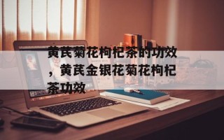 黄芪菊花枸杞茶的功效，黄芪金银花菊花枸杞茶功效