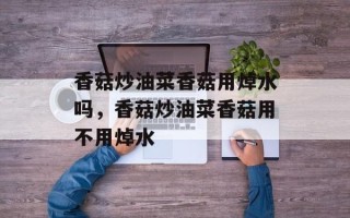 香菇炒油菜香菇用焯水吗，香菇炒油菜香菇用不用焯水