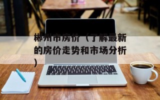 郴州市房价（了解最新的房价走势和市场分析）