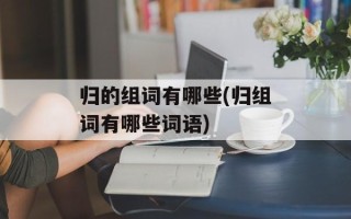 归的组词有哪些(归组词有哪些词语)