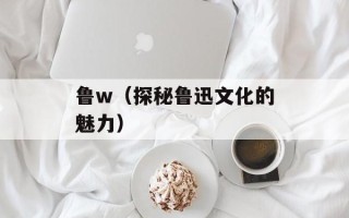 鲁w（探秘鲁迅文化的魅力）