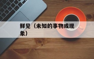 鲜见（未知的事物或现象）