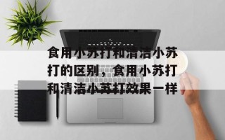 食用小苏打和清洁小苏打的区别，食用小苏打和清洁小苏打效果一样