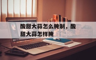 酸甜大蒜怎么腌制，酸甜大蒜怎样腌
