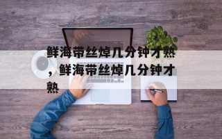 鲜海带丝焯几分钟才熟，鲜海带丝焯几分钟才熟