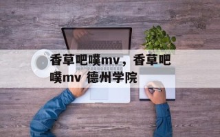 香草吧噗mv，香草吧噗mv 德州学院