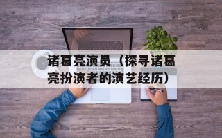 诸葛亮演员（探寻诸葛亮扮演者的演艺经历）