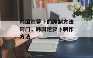 韩国泡萝卜的腌制方法窍门，韩国泡萝卜制作方法