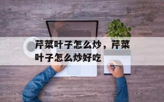 芹菜叶子怎么炒，芹菜叶子怎么炒好吃