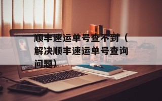 顺丰速运单号查不到（解决顺丰速运单号查询问题）