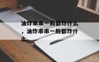 油炸串串一般都炸什么，油炸串串一般都炸什么