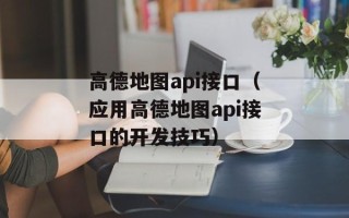 高德地图api接口（应用高德地图api接口的开发技巧）