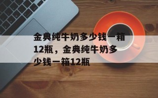 金典纯牛奶多少钱一箱12瓶，金典纯牛奶多少钱一箱12瓶