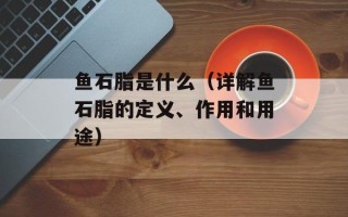 鱼石脂是什么（详解鱼石脂的定义、作用和用途）