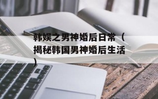 韩娱之男神婚后日常（揭秘韩国男神婚后生活）
