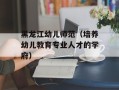 黑龙江幼儿师范（培养幼儿教育专业人才的学府）
