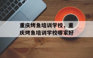 重庆烤鱼培训学校，重庆烤鱼培训学校哪家好