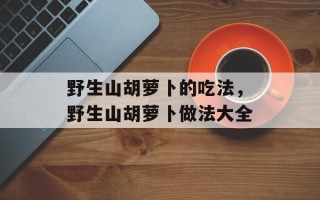 野生山胡萝卜的吃法，野生山胡萝卜做法大全