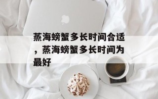 蒸海螃蟹多长时间合适，蒸海螃蟹多长时间为最好