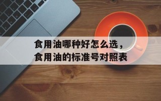 食用油哪种好怎么选，食用油的标准号对照表