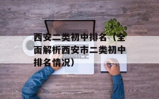 西安二类初中排名（全面解析西安市二类初中排名情况）