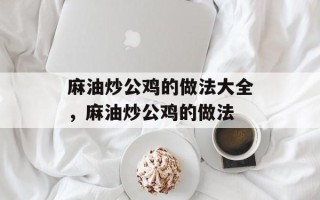 麻油炒公鸡的做法大全，麻油炒公鸡的做法