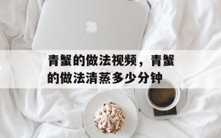 青蟹的做法视频，青蟹的做法清蒸多少分钟