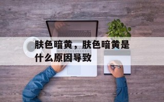 肤色暗黄，肤色暗黄是什么原因导致