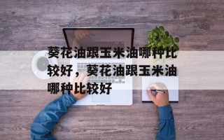 葵花油跟玉米油哪种比较好，葵花油跟玉米油哪种比较好
