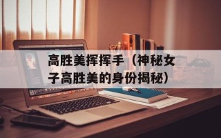 高胜美挥挥手（神秘女子高胜美的身份揭秘）